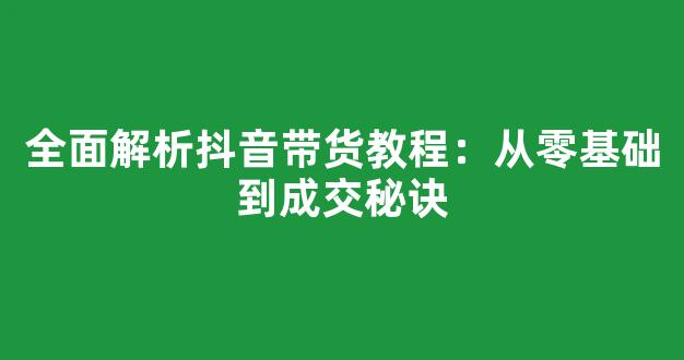 全面解析抖音带货教程：从零基础到成交秘诀 - 严选资源大全