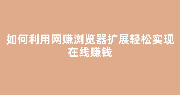 如何利用网赚浏览器扩展轻松实现在线赚钱 - 严选资源大全