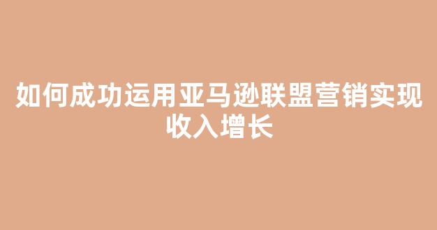 如何成功运用亚马逊联盟营销实现收入增长 - 严选资源大全