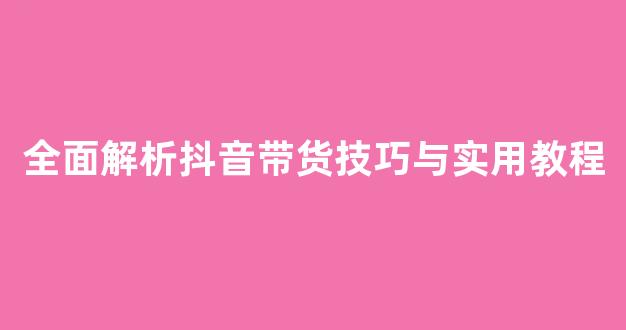 全面解析抖音带货技巧与实用教程 - 严选资源大全