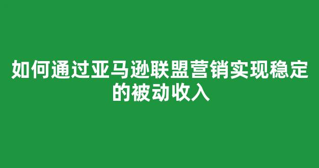 如何通过亚马逊联盟营销实现稳定的被动收入 - 严选资源大全