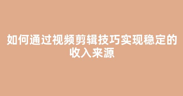 如何通过视频剪辑技巧实现稳定的收入来源 - 严选资源大全