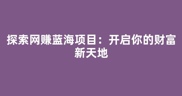探索网赚蓝海项目：开启你的财富新天地 - 严选资源大全