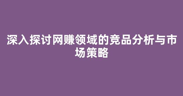 深入探讨网赚领域的竞品分析与市场策略 - 严选资源大全
