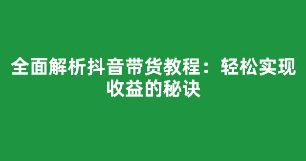 全面解析抖音带货教程：轻松实现收益的秘诀 - 严选资源大全