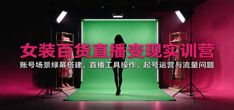 女装百货直播变现实训营:账号场景绿幕搭建,直播工具操作,起号运营与流量问题 - 严选资源大全 - 严选资源大全