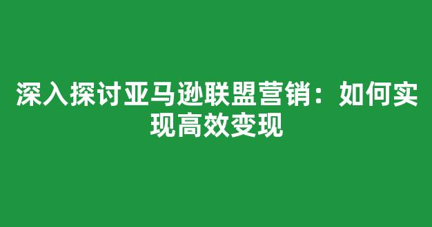 深入探讨亚马逊联盟营销：如何实现高效变现 - 严选资源大全